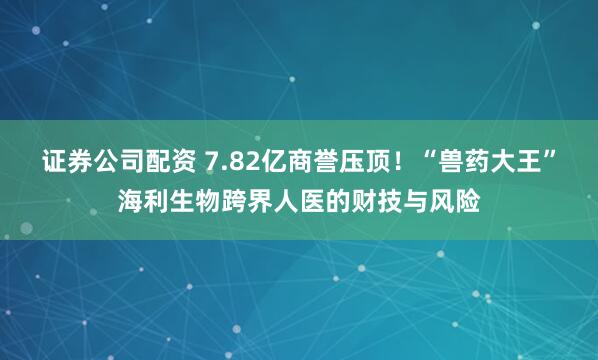 证券公司配资 7.82亿商誉压顶！“兽药大王”海利生物跨界人医的财技与风险