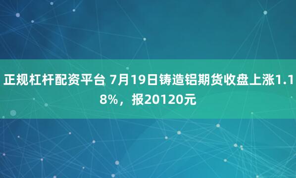 正规杠杆配资平台 7月19日铸造铝期货收盘上涨1.18%，报20120元