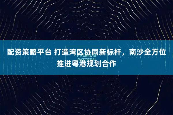 配资策略平台 打造湾区协同新标杆，南沙全方位推进粤港规划合作