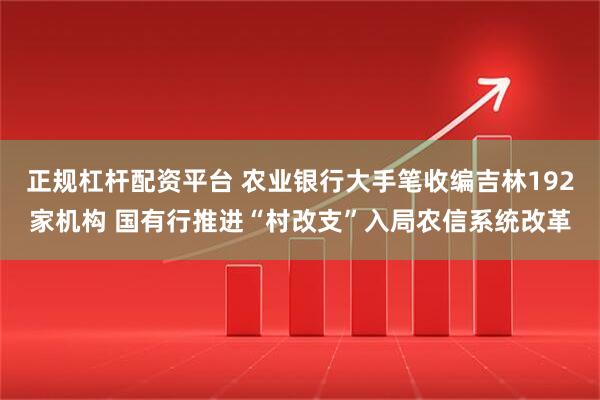 正规杠杆配资平台 农业银行大手笔收编吉林192家机构 国有行推进“村改支”入局农信系统改革