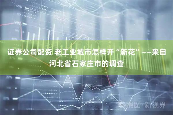 证券公司配资 老工业城市怎样开“新花”——来自河北省石家庄市的调查
